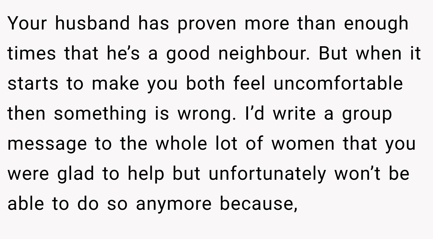Your husband has proven more than enough times that he’s a good neighbour. But when it starts to make you both feel uncomfortable then something is wrong. I’d write a group message to the whole lot of women that you were glad to help but unfortunately won’t be able to do so anymore because,
