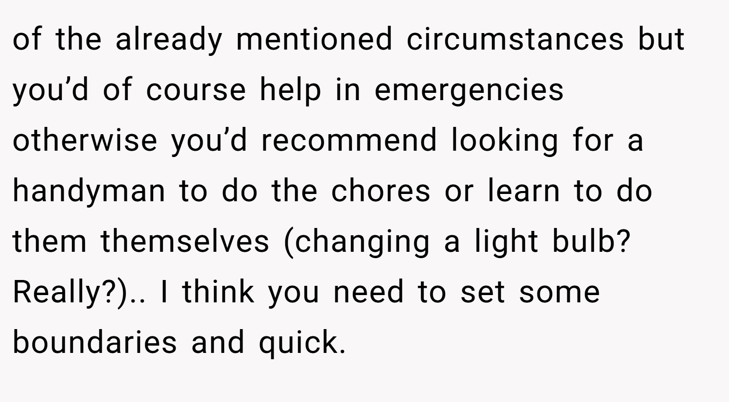 of the already mentioned circumstances but you’d of course help in emergencies otherwise you’d recommend looking for a handyman to do the chores or learn to do them themselves (changing a light bulb? Really?).. I think you need to set some boundaries and quick.