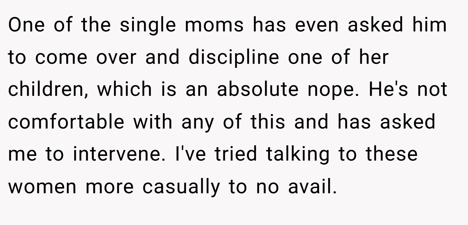 One of the single moms has even asked him to come over and discipline one of her children, which is an absolute nope. He's not comfortable with any of this and has asked me to intervene. I've tried talking to these women more casually to no avail.