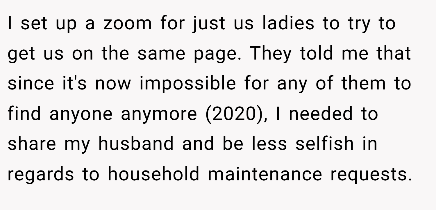 I set up a zoom for just us ladies to try to get us on the same page. They told me that since it's now impossible for any of them to find anyone anymore (2020), I needed to share my husband and be less selfish in regards to household maintenance requests.