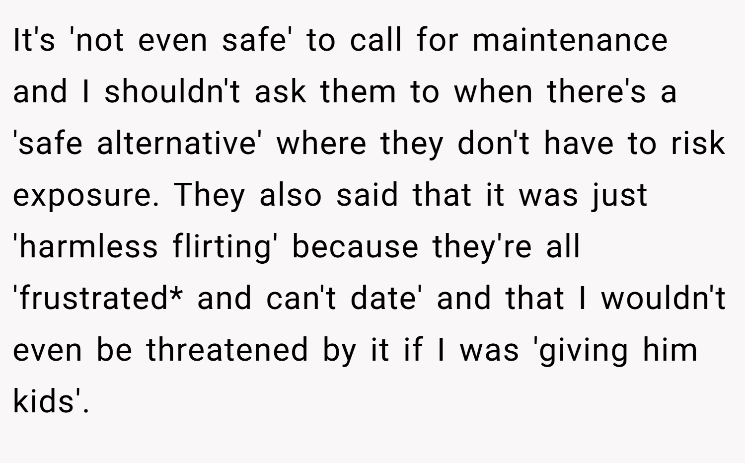 It's 'not even safe' to call for maintenance and I shouldn't ask them to when there's a 'safe alternative' where they don't have to risk exposure. They also said that it was just 'harmless flirting' because they're all 'frustrated* and can't date' and that I wouldn't even be threatened by it if I was 'giving him kids'.