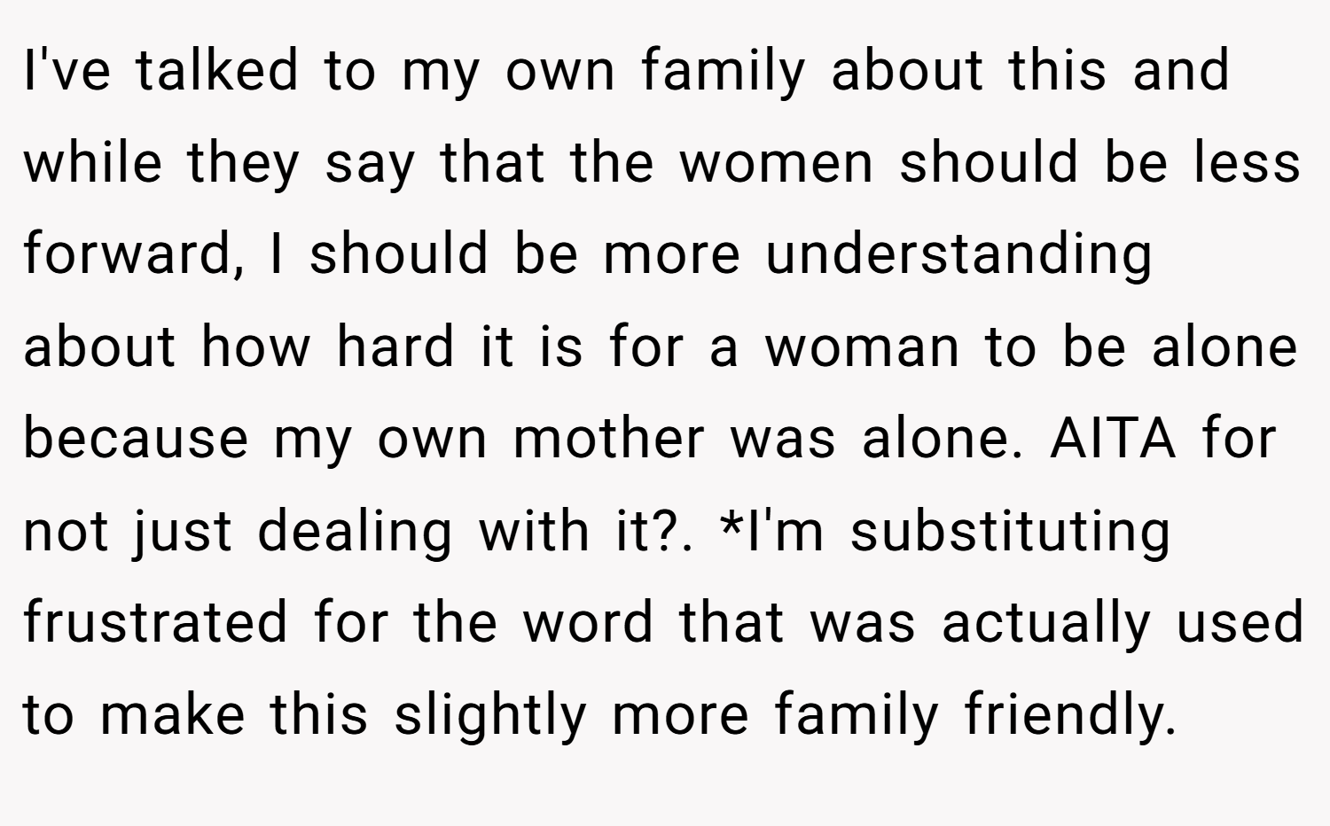I've talked to my own family about this and while they say that the women should be less forward, I should be more understanding about how hard it is for a woman to be alone because my own mother was alone. AITA for not just dealing with it?. *I'm substituting frustrated for the word that was actually used to make this slightly more family friendly.