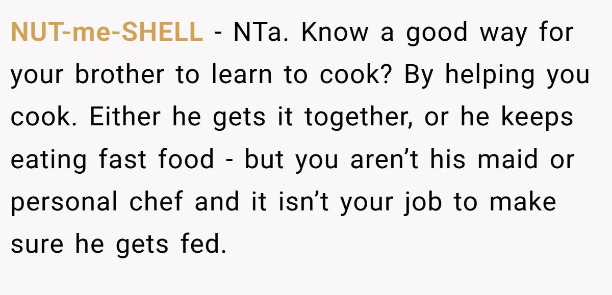 NUT-me-SHELL − NTa. Know a good way for your brother to learn to cook? By helping you cook. Either he gets it together, or he keeps eating fast food - but you aren’t his maid or personal chef and it isn’t your job to make sure he gets fed.