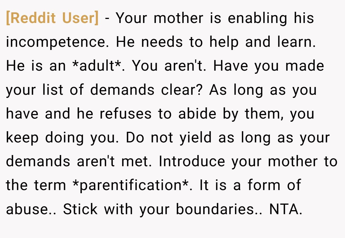 [Reddit User] − Your mother is enabling his incompetence. He needs to help and learn. He is an *adult*. You aren't. Have you made your list of demands clear? As long as you have and he refuses to abide by them, you keep doing you. Do not yield as long as your demands aren't met. Introduce your mother to the term *parentification*. It is a form of abuse.. Stick with your boundaries.. NTA.
