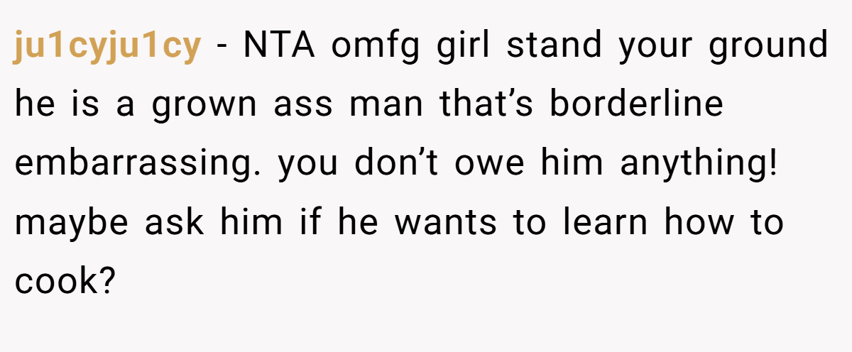 ju1cyju1cy − NTA omfg girl stand your ground he is a grown ass man that’s borderline embarrassing. you don’t owe him anything! maybe ask him if he wants to learn how to cook?