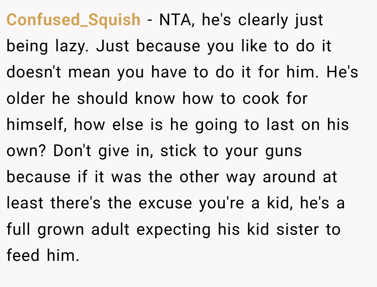 Confused_Squish − NTA, he's clearly just being lazy. Just because you like to do it doesn't mean you have to do it for him. He's older he should know how to cook for himself, how else is he going to last on his own? Don't give in, stick to your guns because if it was the other way around at least there's the excuse you're a kid, he's a full grown adult expecting his kid sister to feed him.