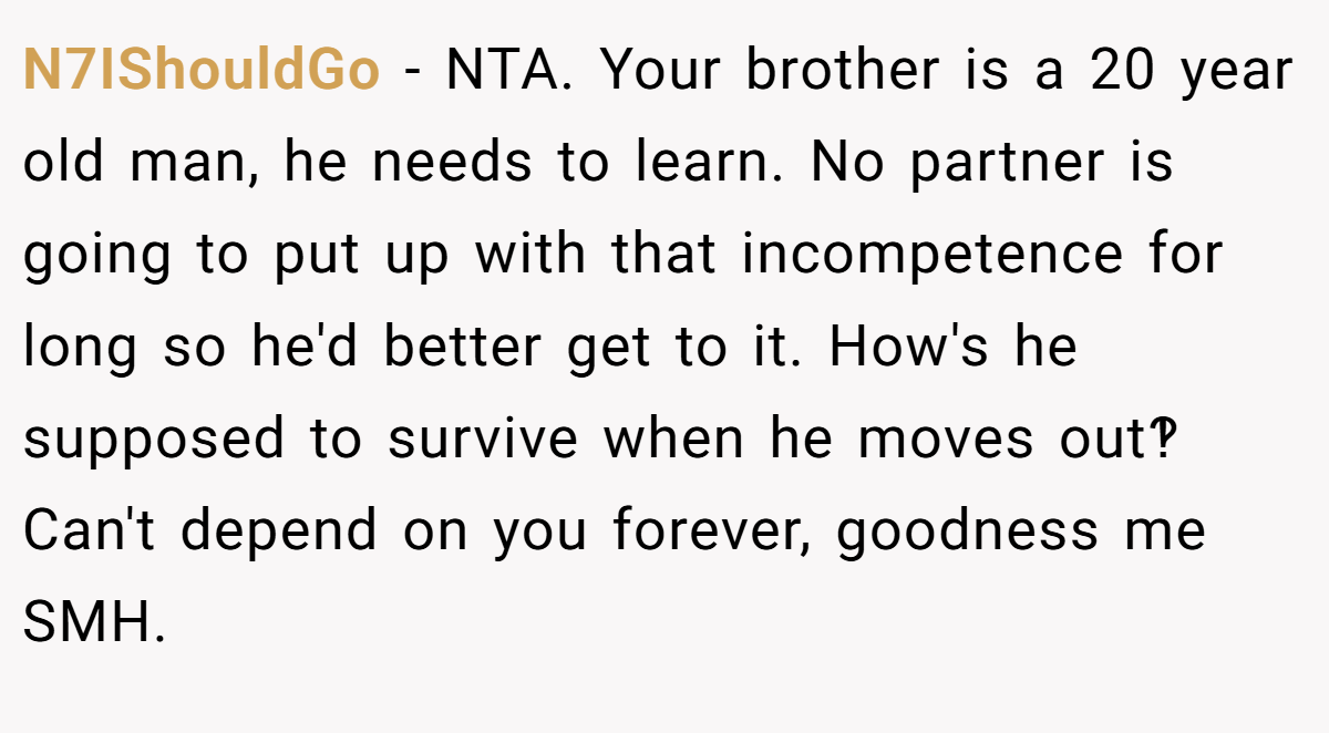 N7IShouldGo − NTA. Your brother is a 20 year old man, he needs to learn. No partner is going to put up with that incompetence for long so he'd better get to it. How's he supposed to survive when he moves out‽ Can't depend on you forever, goodness me SMH.