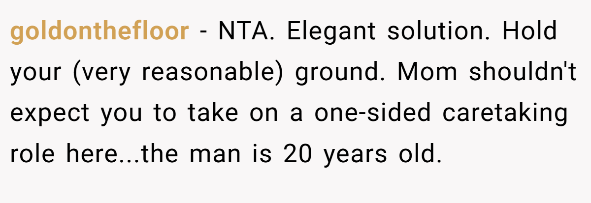 goldonthefloor − NTA. Elegant solution. Hold your (very reasonable) ground. Mom shouldn't expect you to take on a one-sided caretaking role here...the man is 20 years old.