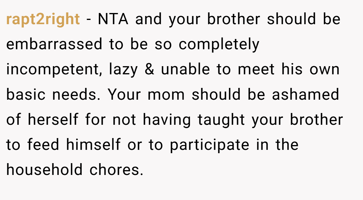 rapt2right − NTA and your brother should be embarrassed to be so completely incompetent, lazy & unable to meet his own basic needs. Your mom should be ashamed of herself for not having taught your brother to feed himself or to participate in the household chores.