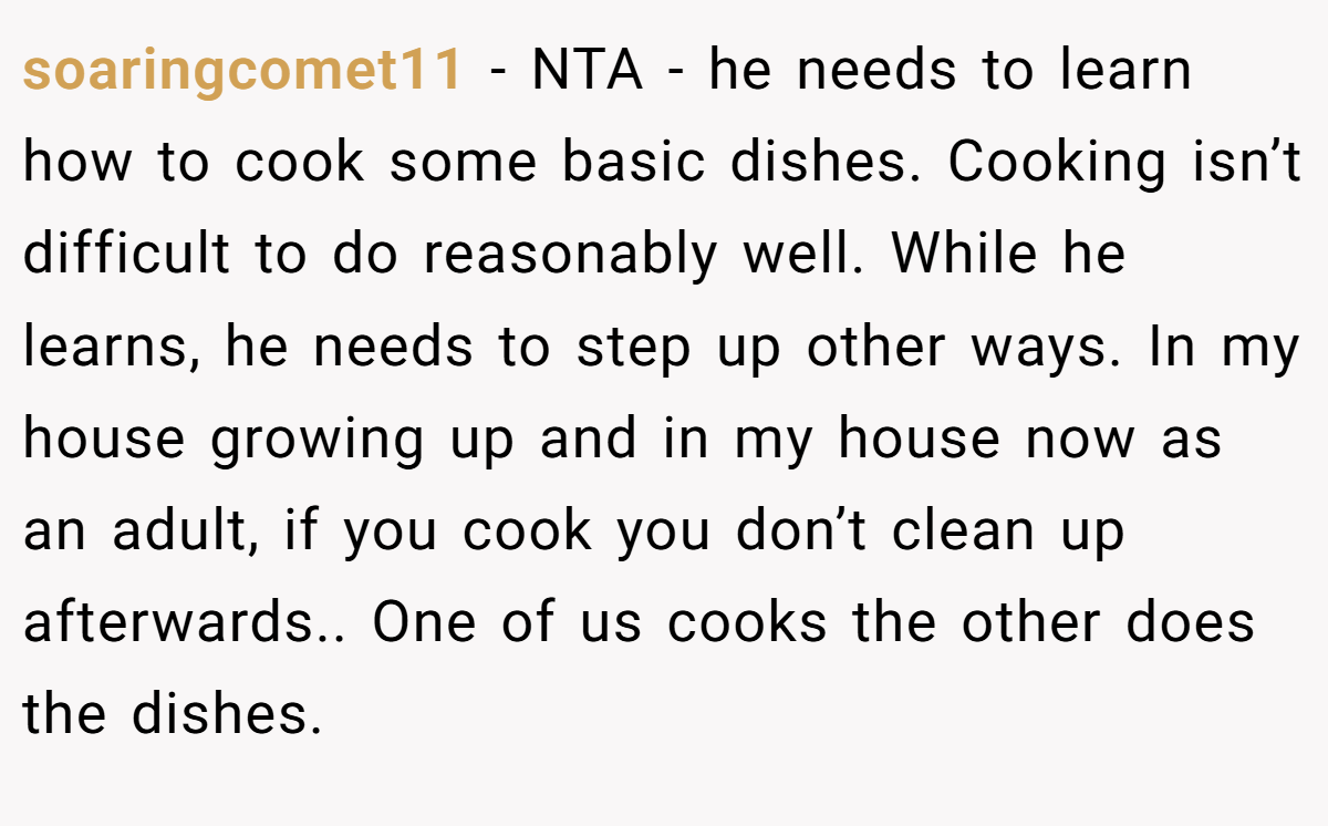 soaringcomet11 − NTA - he needs to learn how to cook some basic dishes. Cooking isn’t difficult to do reasonably well. While he learns, he needs to step up other ways. In my house growing up and in my house now as an adult, if you cook you don’t clean up afterwards.. One of us cooks the other does the dishes.