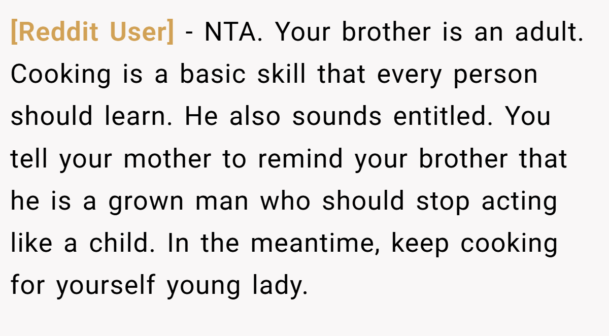 [Reddit User] − NTA. Your brother is an adult. Cooking is a basic skill that every person should learn. He also sounds entitled. You tell your mother to remind your brother that he is a grown man who should stop acting like a child. In the meantime, keep cooking for yourself young lady.