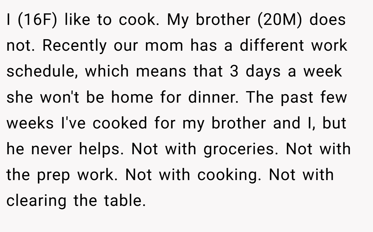 I (16F) like to cook. My brother (20M) does not. Recently our mom has a different work schedule, which means that 3 days a week she won't be home for dinner. The past few weeks I've cooked for my brother and I, but he never helps. Not with groceries. Not with the prep work. Not with cooking. Not with clearing the table.