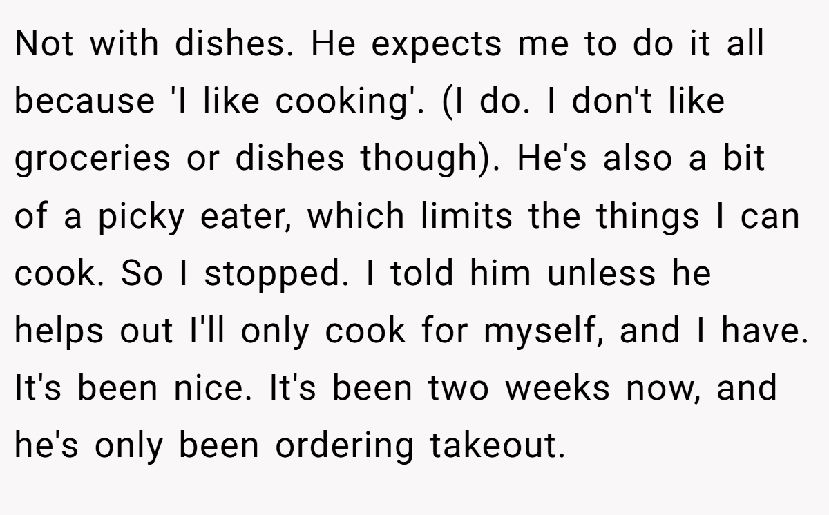Not with dishes. He expects me to do it all because 'I like cooking'. (I do. I don't like groceries or dishes though). He's also a bit of a picky eater, which limits the things I can cook. So I stopped. I told him unless he helps out I'll only cook for myself, and I have. It's been nice. It's been two weeks now, and he's only been ordering takeout.