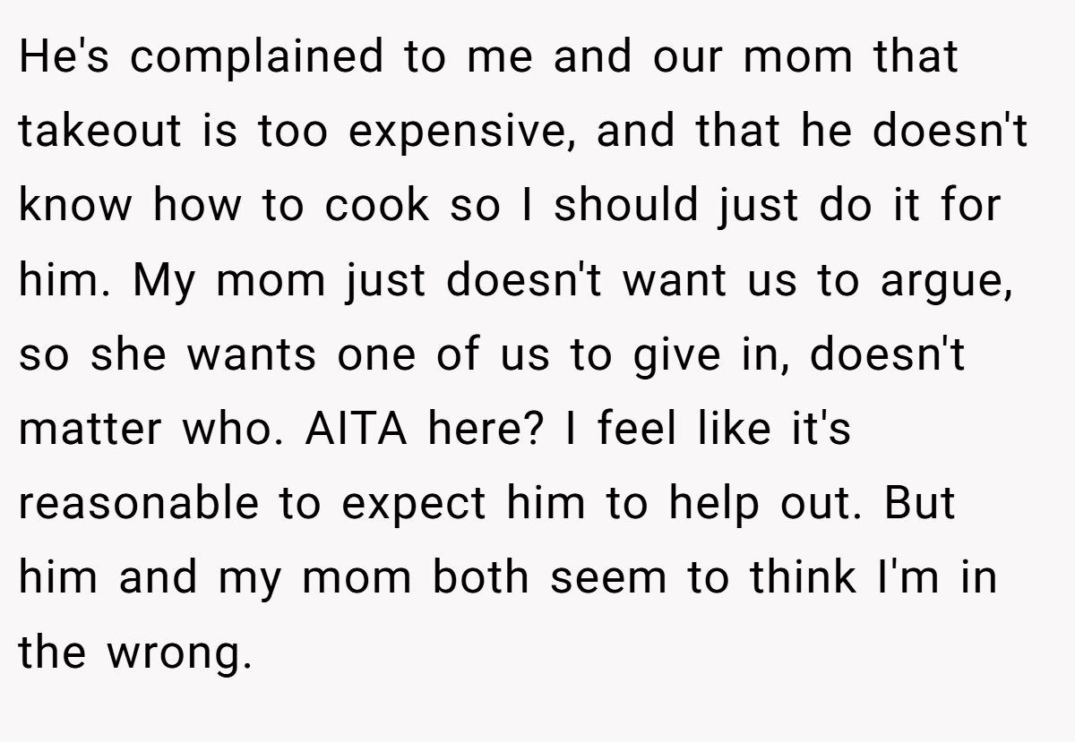 He's complained to me and our mom that takeout is too expensive, and that he doesn't know how to cook so I should just do it for him. My mom just doesn't want us to argue, so she wants one of us to give in, doesn't matter who. AITA here? I feel like it's reasonable to expect him to help out. But him and my mom both seem to think I'm in the wrong.
