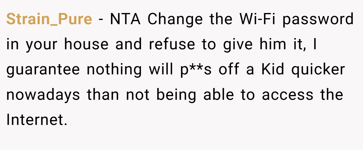 Strain_Pure − NTA Change the Wi-Fi password in your house and refuse to give him it, I guarantee nothing will p**s off a Kid quicker nowadays than not being able to access the Internet.