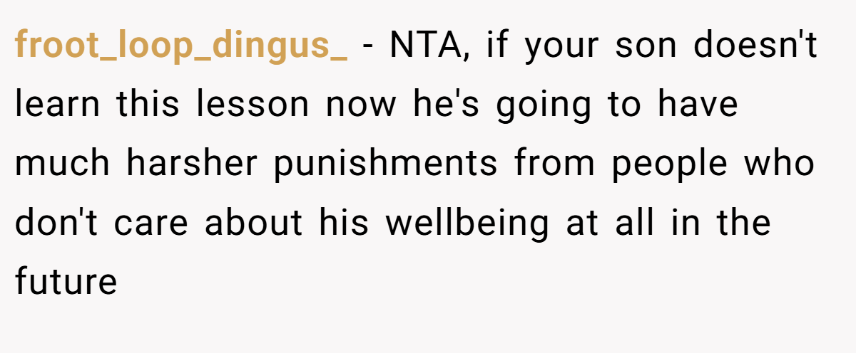 froot_loop_dingus_ − NTA, if your son doesn't learn this lesson now he's going to have much harsher punishments from people who don't care about his wellbeing at all in the future