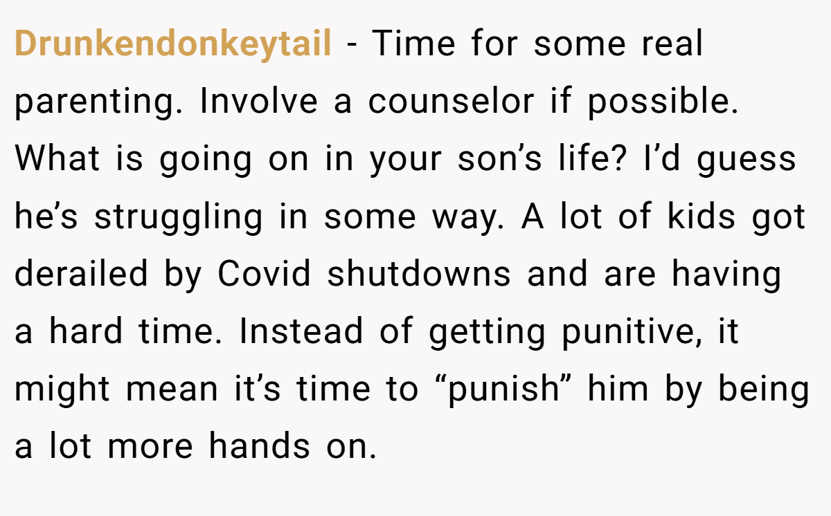 Drunkendonkeytail − Time for some real parenting. Involve a counselor if possible. What is going on in your son’s life? I’d guess he’s struggling in some way. A lot of kids got derailed by Covid shutdowns and are having a hard time. Instead of getting punitive, it might mean it’s time to “punish” him by being a lot more hands on.