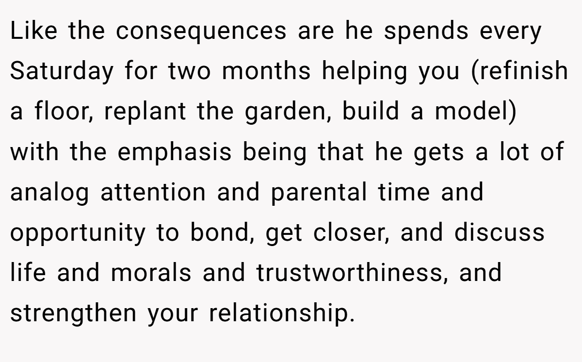 Like the consequences are he spends every Saturday for two months helping you (refinish a floor, replant the garden, build a model) with the emphasis being that he gets a lot of analog attention and parental time and opportunity to bond, get closer, and discuss life and morals and trustworthiness, and strengthen your relationship.