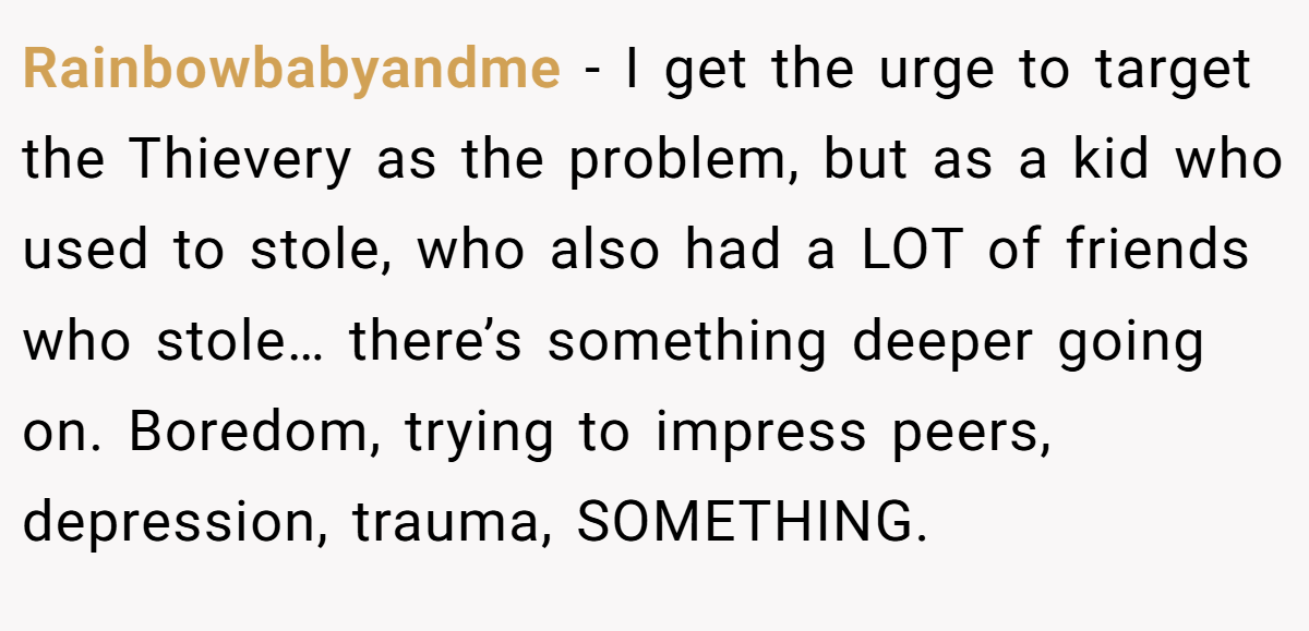 Rainbowbabyandme − I get the urge to target the Thievery as the problem, but as a kid who used to stole, who also had a LOT of friends who stole… there’s something deeper going on. Boredom, trying to impress peers, depression, trauma, SOMETHING.