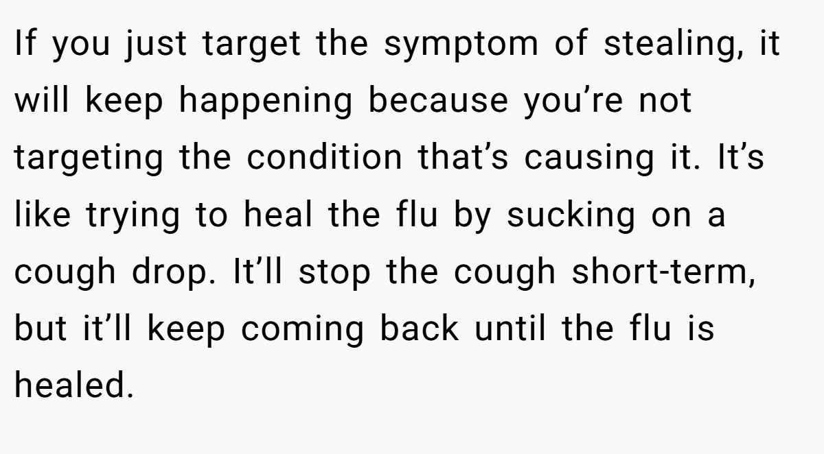 If you just target the symptom of stealing, it will keep happening because you’re not targeting the condition that’s causing it. It’s like trying to heal the flu by sucking on a cough drop. It’ll stop the cough short-term, but it’ll keep coming back until the flu is healed.
