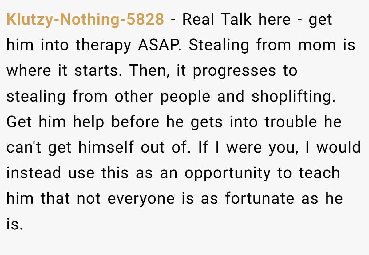 Klutzy-Nothing-5828 − Real Talk here - get him into therapy ASAP. Stealing from mom is where it starts. Then, it progresses to stealing from other people and shoplifting. Get him help before he gets into trouble he can't get himself out of. If I were you, I would instead use this as an opportunity to teach him that not everyone is as fortunate as he is.