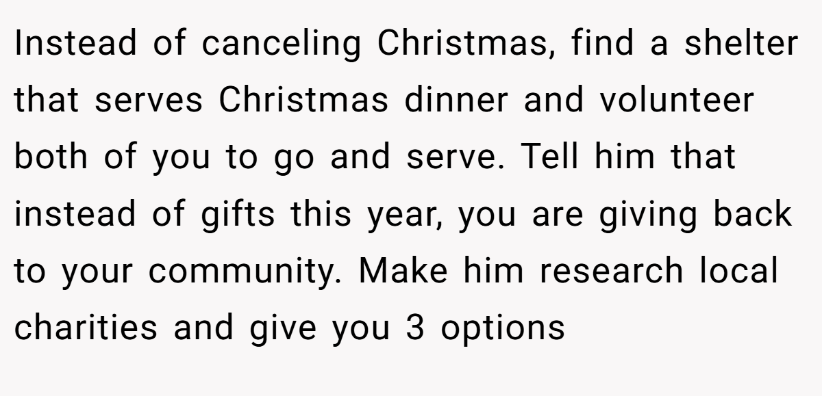 Instead of canceling Christmas, find a shelter that serves Christmas dinner and volunteer both of you to go and serve. Tell him that instead of gifts this year, you are giving back to your community. Make him research local charities and give you 3 options