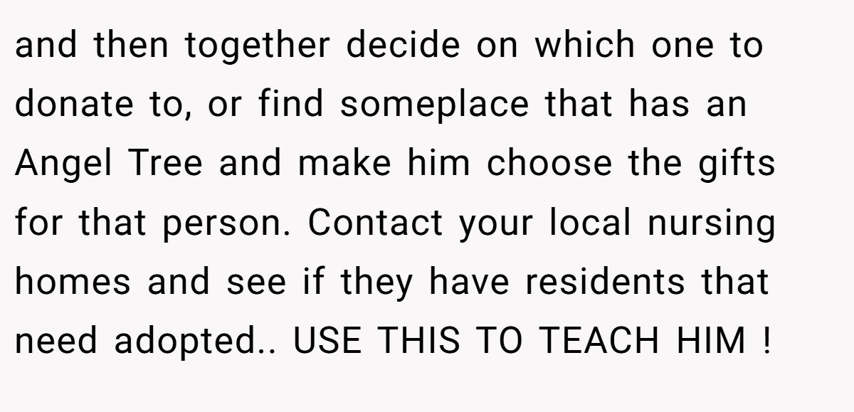 and then together decide on which one to donate to, or find someplace that has an Angel Tree and make him choose the gifts for that person. Contact your local nursing homes and see if they have residents that need adopted.. USE THIS TO TEACH HIM !