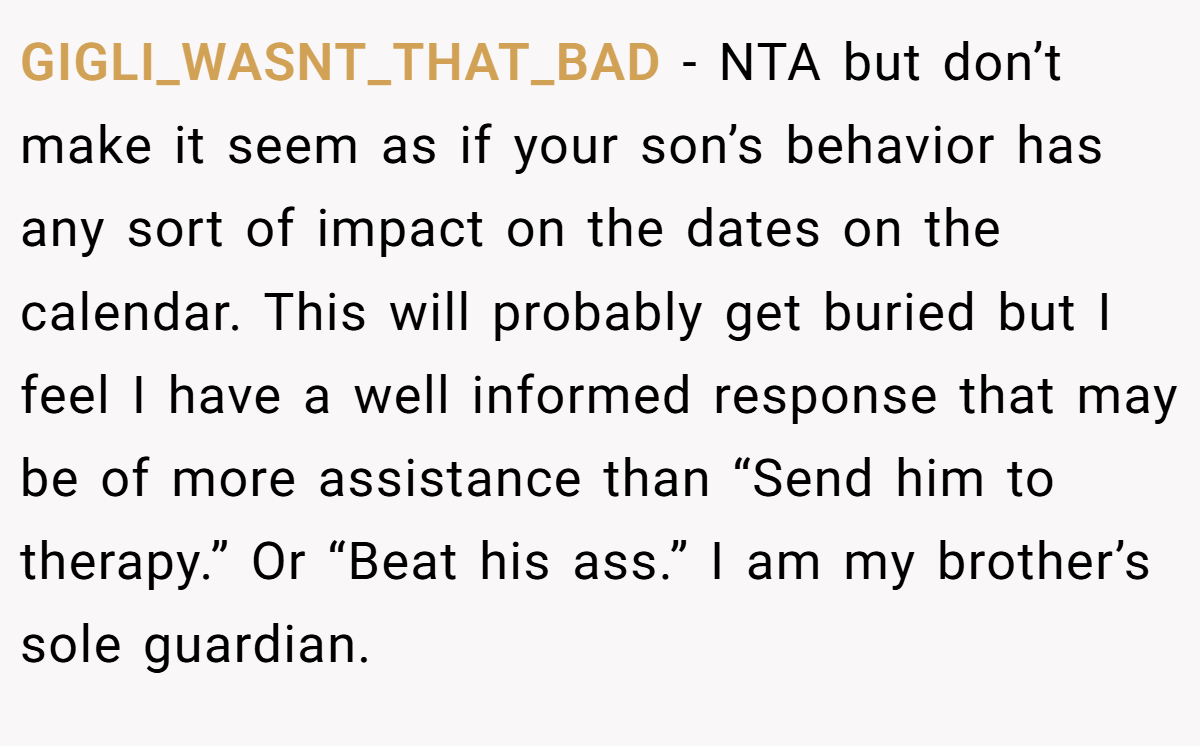 GIGLI_WASNT_THAT_BAD − NTA but don’t make it seem as if your son’s behavior has any sort of impact on the dates on the calendar. This will probably get buried but I feel I have a well informed response that may be of more assistance than “Send him to therapy.” Or “Beat his ass.” I am my brother’s sole guardian.