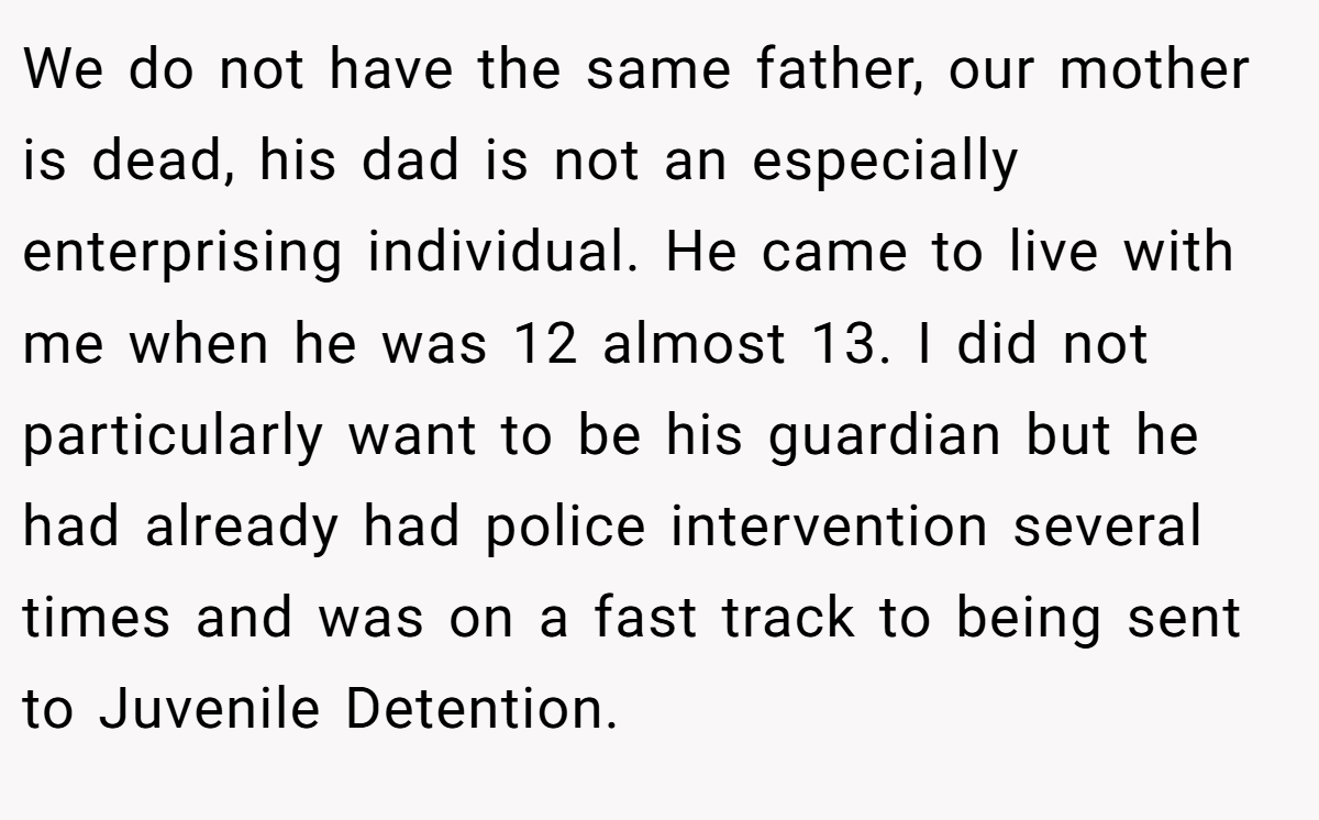 We do not have the same father, our mother is dead, his dad is not an especially enterprising individual. He came to live with me when he was 12 almost 13. I did not particularly want to be his guardian but he had already had police intervention several times and was on a fast track to being sent to Juvenile Detention.