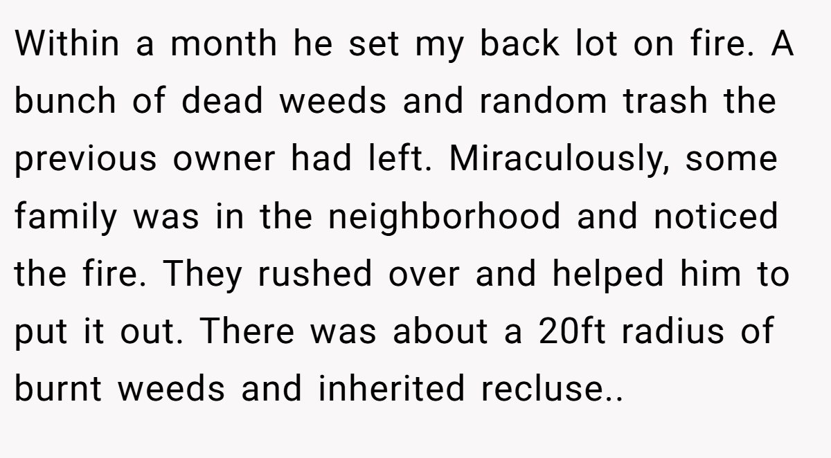 Within a month he set my back lot on fire. A bunch of dead weeds and random trash the previous owner had left. Miraculously, some family was in the neighborhood and noticed the fire. They rushed over and helped him to put it out. There was about a 20ft radius of burnt weeds and inherited recluse..