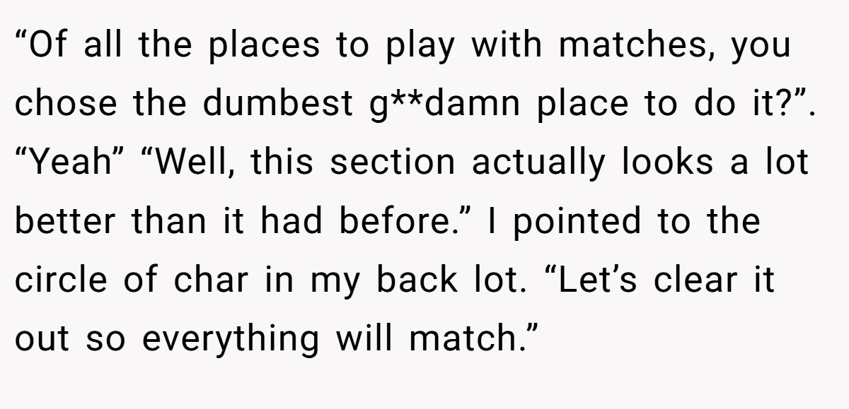 “Of all the places to play with matches, you chose the dumbest g**damn place to do it?”. “Yeah” “Well, this section actually looks a lot better than it had before.” I pointed to the circle of char in my back lot. “Let’s clear it out so everything will match.”