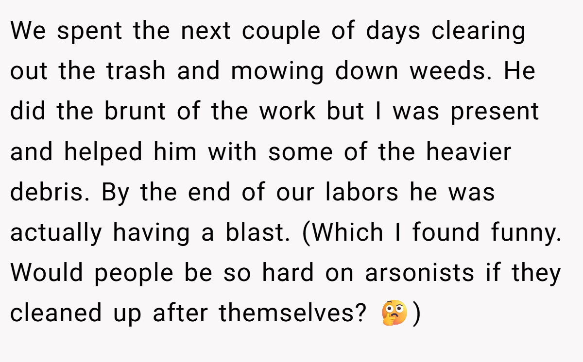 We spent the next couple of days clearing out the trash and mowing down weeds. He did the brunt of the work but I was present and helped him with some of the heavier debris. By the end of our labors he was actually having a blast. (Which I found funny. Would people be so hard on arsonists if they cleaned up after themselves? 🤔)