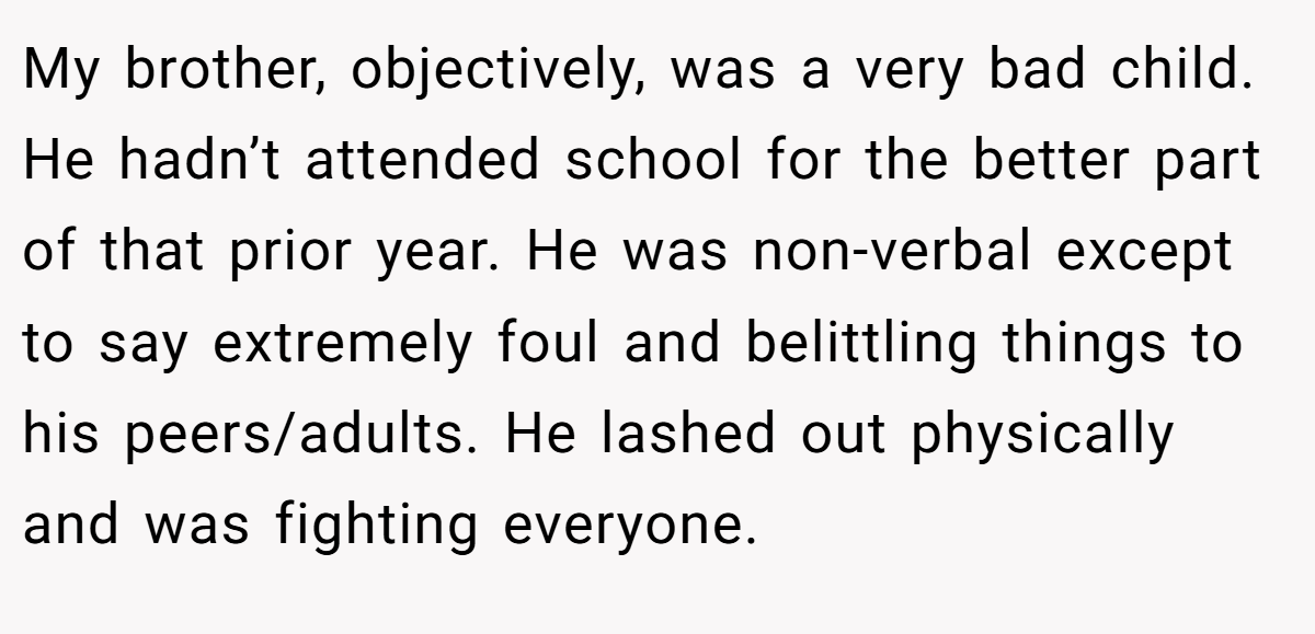 My brother, objectively, was a very bad child. He hadn’t attended school for the better part of that prior year. He was non-verbal except to say extremely foul and belittling things to his peers/adults. He lashed out physically and was fighting everyone.