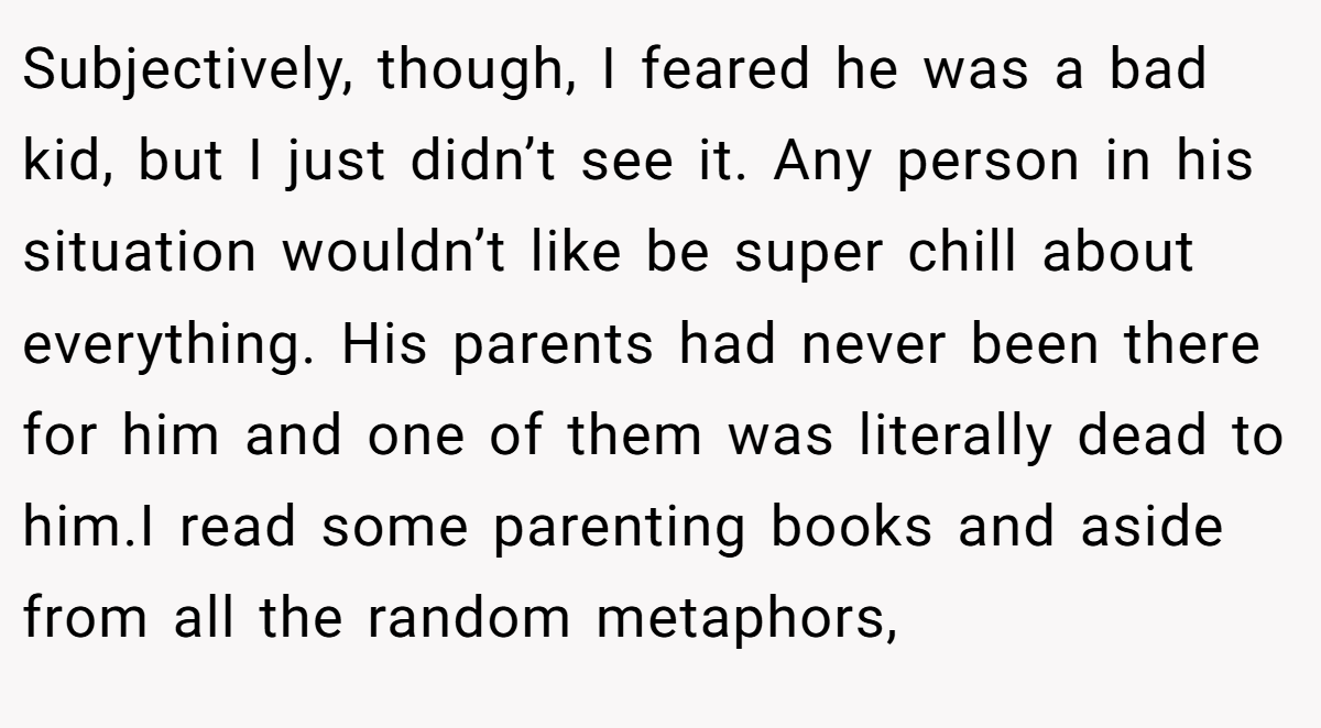 Subjectively, though, I feared he was a bad kid, but I just didn’t see it. Any person in his situation wouldn’t like be super chill about everything. His parents had never been there for him and one of them was literally dead to him.I read some parenting books and aside from all the random metaphors,
