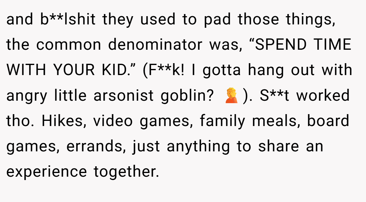 and b**lshit they used to pad those things, the common denominator was, “SPEND TIME WITH YOUR KID.” (F**k! I gotta hang out with angry little arsonist goblin? 🤦). S**t worked tho. Hikes, video games, family meals, board games, errands, just anything to share an experience together.
