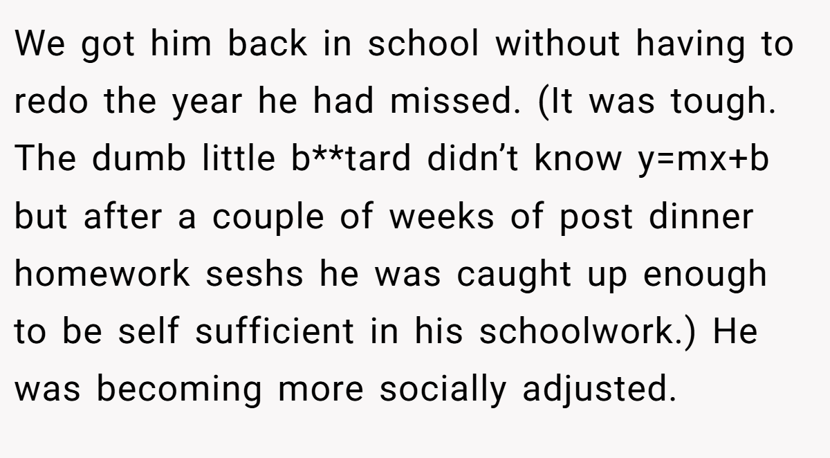 We got him back in school without having to redo the year he had missed. (It was tough. The dumb little b**tard didn’t know y=mx+b but after a couple of weeks of post dinner homework seshs he was caught up enough to be self sufficient in his schoolwork.) He was becoming more socially adjusted.