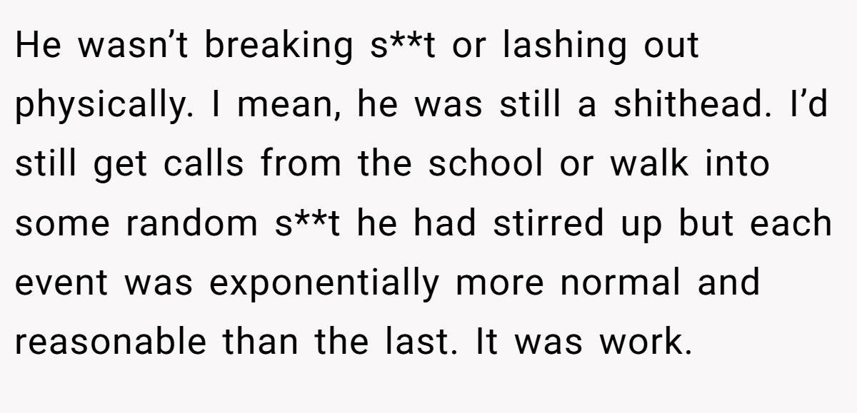 He wasn’t breaking s**t or lashing out physically. I mean, he was still a shithead. I’d still get calls from the school or walk into some random s**t he had stirred up but each event was exponentially more normal and reasonable than the last. It was work.
