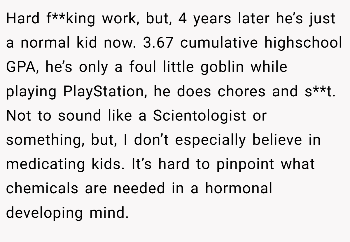 Hard f**king work, but, 4 years later he’s just a normal kid now. 3.67 cumulative highschool GPA, he’s only a foul little goblin while playing PlayStation, he does chores and s**t. Not to sound like a Scientologist or something, but, I don’t especially believe in medicating kids. It’s hard to pinpoint what chemicals are needed in a hormonal developing mind.