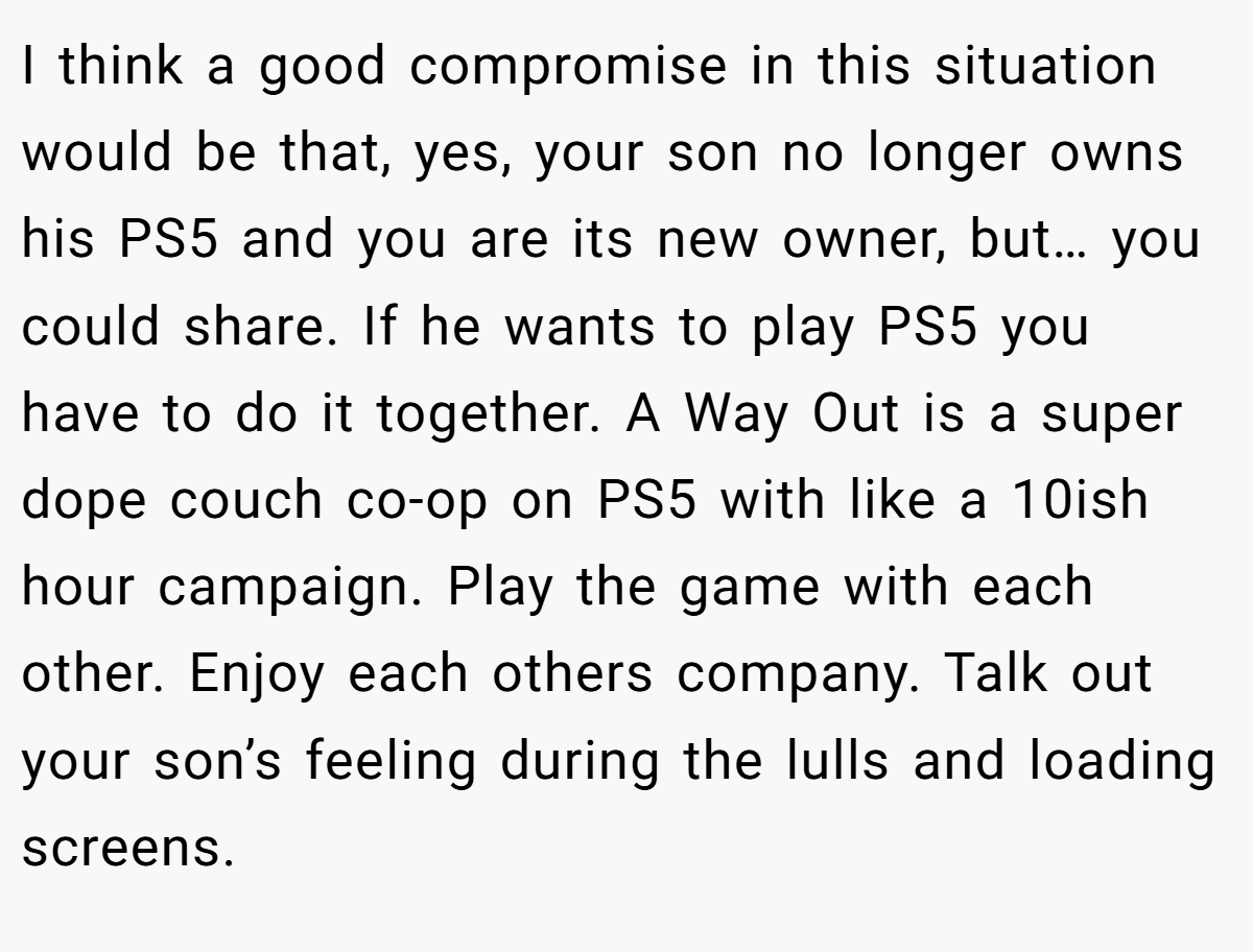 I think a good compromise in this situation would be that, yes, your son no longer owns his PS5 and you are its new owner, but… you could share. If he wants to play PS5 you have to do it together. A Way Out is a super dope couch co-op on PS5 with like a 10ish hour campaign. Play the game with each other. Enjoy each others company. Talk out your son’s feeling during the lulls and loading screens.