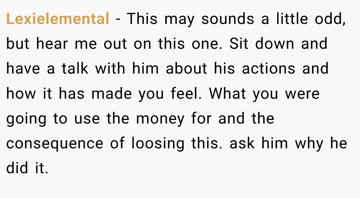 Lexielemental − This may sounds a little odd, but hear me out on this one. Sit down and have a talk with him about his actions and how it has made you feel. What you were going to use the money for and the consequence of loosing this. ask him why he did it.