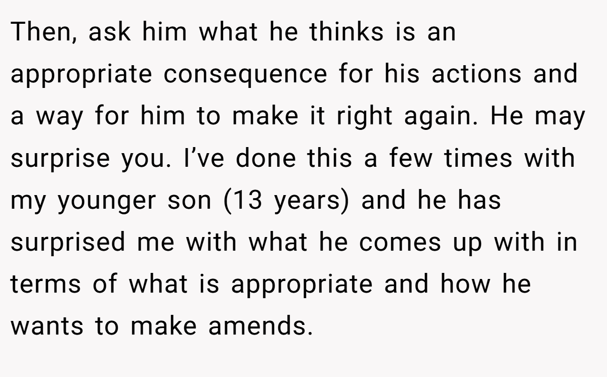Then, ask him what he thinks is an appropriate consequence for his actions and a way for him to make it right again. He may surprise you. I’ve done this a few times with my younger son (13 years) and he has surprised me with what he comes up with in terms of what is appropriate and how he wants to make amends.