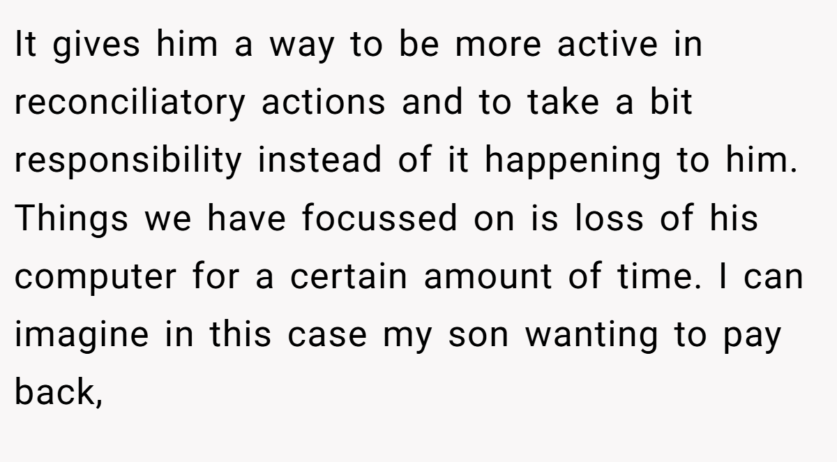 It gives him a way to be more active in reconciliatory actions and to take a bit responsibility instead of it happening to him. Things we have focussed on is loss of his computer for a certain amount of time. I can imagine in this case my son wanting to pay back,