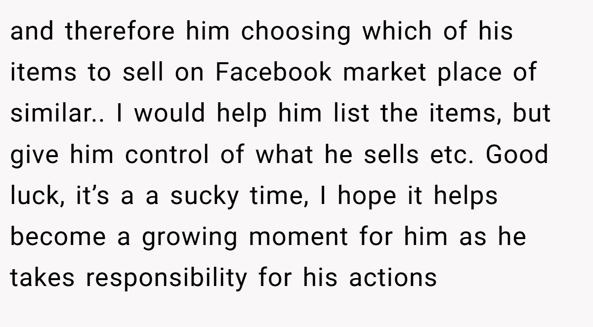 and therefore him choosing which of his items to sell on Facebook market place of similar.. I would help him list the items, but give him control of what he sells etc. Good luck, it’s a a sucky time, I hope it helps become a growing moment for him as he takes responsibility for his actions