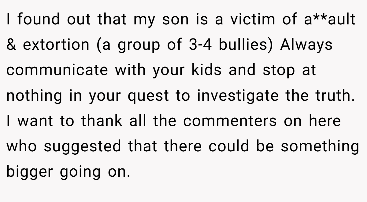 I found out that my son is a victim of a**ault & extortion (a group of 3-4 bullies) Always communicate with your kids and stop at nothing in your quest to investigate the truth. I want to thank all the commenters on here who suggested that there could be something bigger going on.