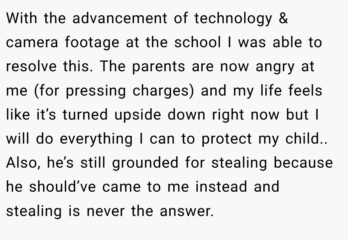 With the advancement of technology & camera footage at the school I was able to resolve this. The parents are now angry at me (for pressing charges) and my life feels like it’s turned upside down right now but I will do everything I can to protect my child.. Also, he’s still grounded for stealing because he should’ve came to me instead and stealing is never the answer.