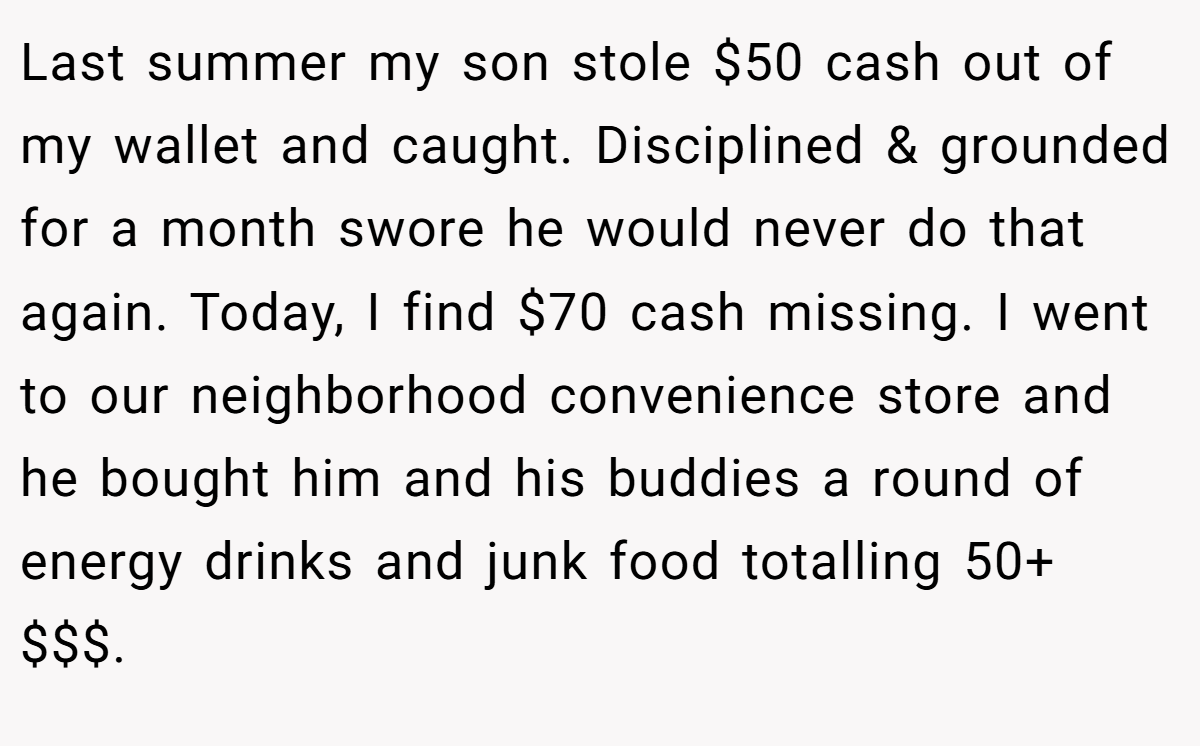 Last summer my son stole $50 cash out of my wallet and caught. Disciplined & grounded for a month swore he would never do that again. Today, I find $70 cash missing. I went to our neighborhood convenience store and he bought him and his buddies a round of energy drinks and junk food totalling 50+ $$$.