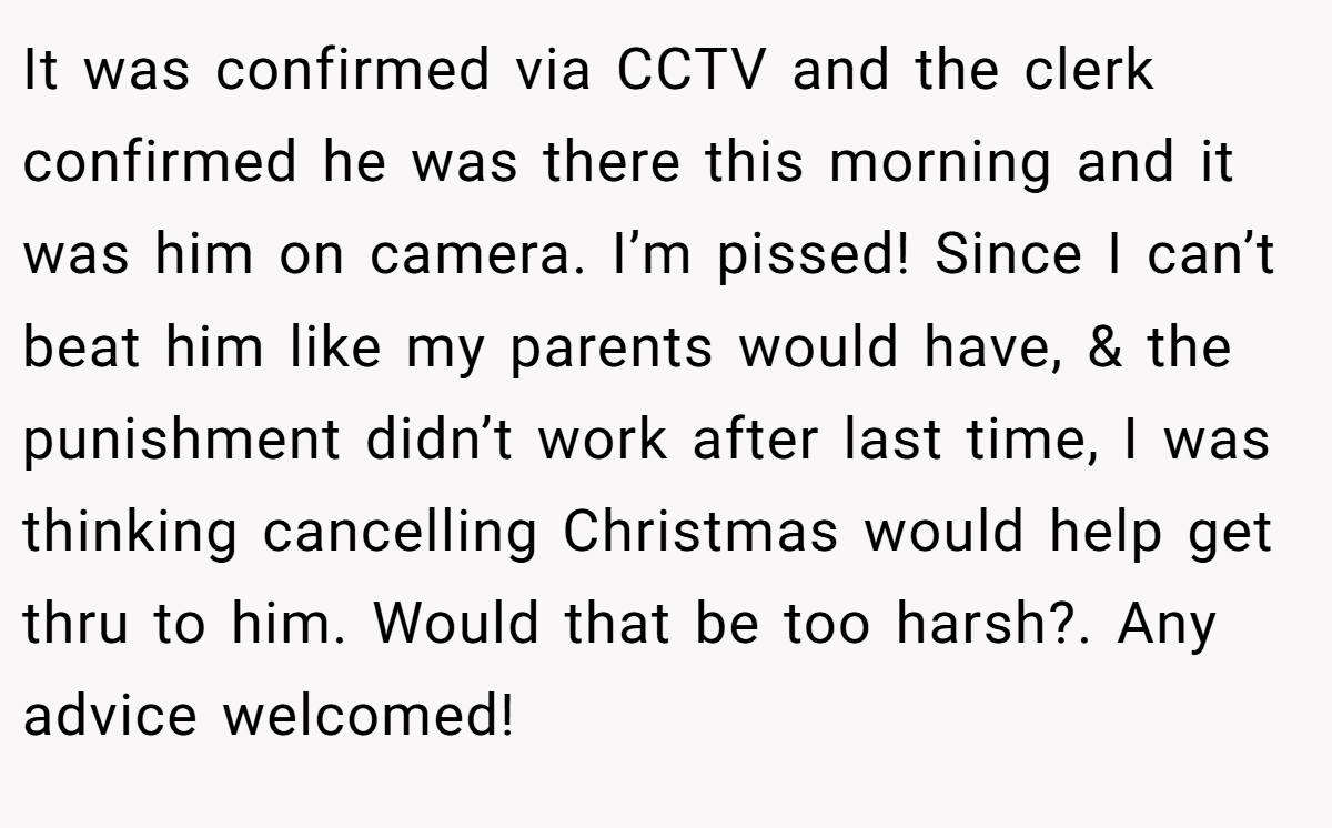 It was confirmed via CCTV and the clerk confirmed he was there this morning and it was him on camera. I’m pissed! Since I can’t beat him like my parents would have, & the punishment didn’t work after last time, I was thinking cancelling Christmas would help get thru to him. Would that be too harsh?. Any advice welcomed!