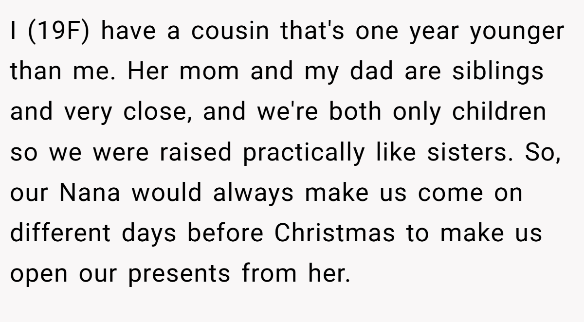 I (19F) have a cousin that's one year younger than me. Her mom and my dad are siblings and very close, and we're both only children so we were raised practically like sisters. So, our Nana would always make us come on different days before Christmas to make us open our presents from her.