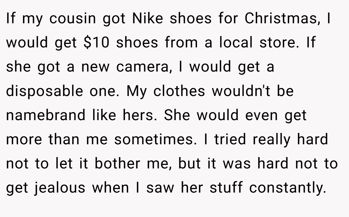 If my cousin got Nike shoes for Christmas, I would get $10 shoes from a local store. If she got a new camera, I would get a disposable one. My clothes wouldn't be namebrand like hers. She would even get more than me sometimes. I tried really hard not to let it bother me, but it was hard not to get jealous when I saw her stuff constantly.