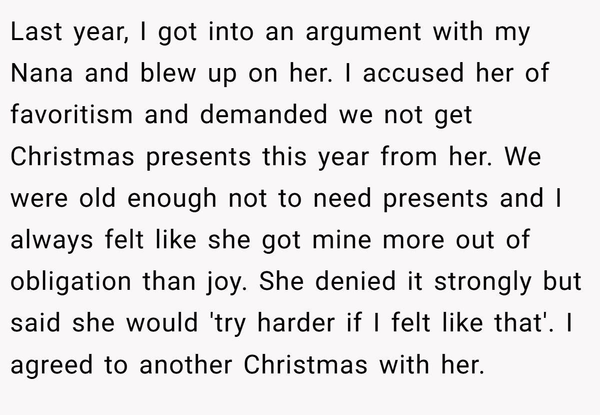 Last year, I got into an argument with my Nana and blew up on her. I accused her of favoritism and demanded we not get Christmas presents this year from her. We were old enough not to need presents and I always felt like she got mine more out of obligation than joy. She denied it strongly but said she would 'try harder if I felt like that'. I agreed to another Christmas with her.